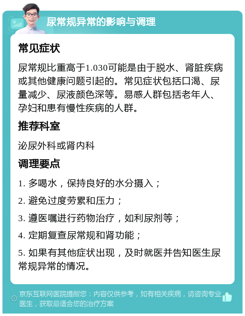 尿常规异常的影响与调理 常见症状 尿常规比重高于1.030可能是由于脱水、肾脏疾病或其他健康问题引起的。常见症状包括口渴、尿量减少、尿液颜色深等。易感人群包括老年人、孕妇和患有慢性疾病的人群。 推荐科室 泌尿外科或肾内科 调理要点 1. 多喝水，保持良好的水分摄入； 2. 避免过度劳累和压力； 3. 遵医嘱进行药物治疗，如利尿剂等； 4. 定期复查尿常规和肾功能； 5. 如果有其他症状出现，及时就医并告知医生尿常规异常的情况。