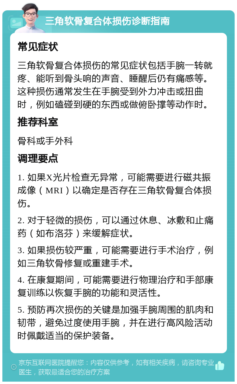 三角软骨复合体损伤诊断指南 常见症状 三角软骨复合体损伤的常见症状包括手腕一转就疼、能听到骨头响的声音、睡醒后仍有痛感等。这种损伤通常发生在手腕受到外力冲击或扭曲时，例如磕碰到硬的东西或做俯卧撑等动作时。 推荐科室 骨科或手外科 调理要点 1. 如果X光片检查无异常，可能需要进行磁共振成像（MRI）以确定是否存在三角软骨复合体损伤。 2. 对于轻微的损伤，可以通过休息、冰敷和止痛药（如布洛芬）来缓解症状。 3. 如果损伤较严重，可能需要进行手术治疗，例如三角软骨修复或重建手术。 4. 在康复期间，可能需要进行物理治疗和手部康复训练以恢复手腕的功能和灵活性。 5. 预防再次损伤的关键是加强手腕周围的肌肉和韧带，避免过度使用手腕，并在进行高风险活动时佩戴适当的保护装备。