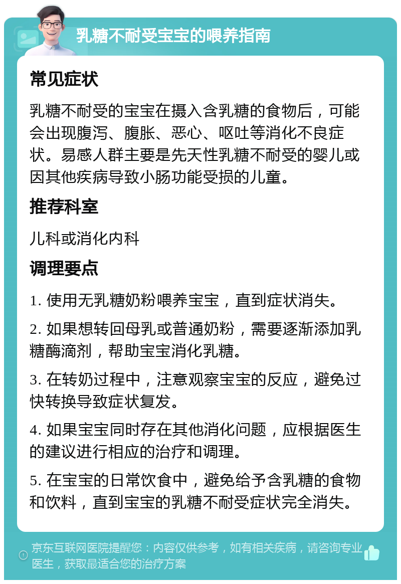 乳糖不耐受宝宝的喂养指南 常见症状 乳糖不耐受的宝宝在摄入含乳糖的食物后，可能会出现腹泻、腹胀、恶心、呕吐等消化不良症状。易感人群主要是先天性乳糖不耐受的婴儿或因其他疾病导致小肠功能受损的儿童。 推荐科室 儿科或消化内科 调理要点 1. 使用无乳糖奶粉喂养宝宝，直到症状消失。 2. 如果想转回母乳或普通奶粉，需要逐渐添加乳糖酶滴剂，帮助宝宝消化乳糖。 3. 在转奶过程中，注意观察宝宝的反应，避免过快转换导致症状复发。 4. 如果宝宝同时存在其他消化问题，应根据医生的建议进行相应的治疗和调理。 5. 在宝宝的日常饮食中，避免给予含乳糖的食物和饮料，直到宝宝的乳糖不耐受症状完全消失。