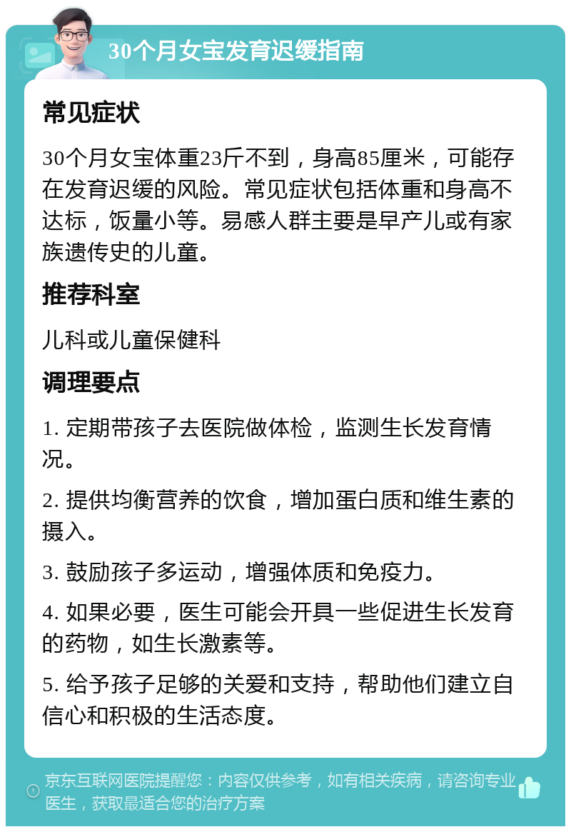 30个月女宝发育迟缓指南 常见症状 30个月女宝体重23斤不到，身高85厘米，可能存在发育迟缓的风险。常见症状包括体重和身高不达标，饭量小等。易感人群主要是早产儿或有家族遗传史的儿童。 推荐科室 儿科或儿童保健科 调理要点 1. 定期带孩子去医院做体检，监测生长发育情况。 2. 提供均衡营养的饮食，增加蛋白质和维生素的摄入。 3. 鼓励孩子多运动，增强体质和免疫力。 4. 如果必要，医生可能会开具一些促进生长发育的药物，如生长激素等。 5. 给予孩子足够的关爱和支持，帮助他们建立自信心和积极的生活态度。