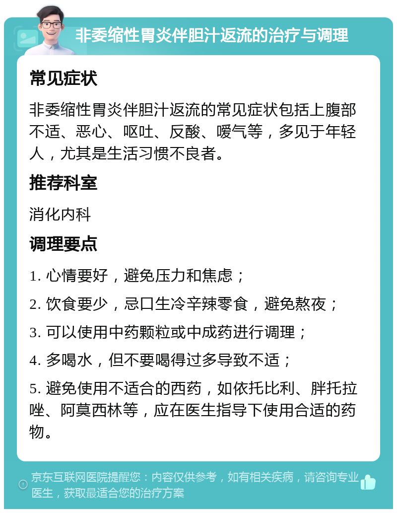 非委缩性胃炎伴胆汁返流的治疗与调理 常见症状 非委缩性胃炎伴胆汁返流的常见症状包括上腹部不适、恶心、呕吐、反酸、嗳气等，多见于年轻人，尤其是生活习惯不良者。 推荐科室 消化内科 调理要点 1. 心情要好，避免压力和焦虑； 2. 饮食要少，忌口生冷辛辣零食，避免熬夜； 3. 可以使用中药颗粒或中成药进行调理； 4. 多喝水，但不要喝得过多导致不适； 5. 避免使用不适合的西药，如依托比利、胖托拉唑、阿莫西林等，应在医生指导下使用合适的药物。