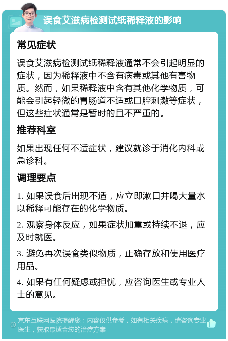 误食艾滋病检测试纸稀释液的影响 常见症状 误食艾滋病检测试纸稀释液通常不会引起明显的症状，因为稀释液中不含有病毒或其他有害物质。然而，如果稀释液中含有其他化学物质，可能会引起轻微的胃肠道不适或口腔刺激等症状，但这些症状通常是暂时的且不严重的。 推荐科室 如果出现任何不适症状，建议就诊于消化内科或急诊科。 调理要点 1. 如果误食后出现不适，应立即漱口并喝大量水以稀释可能存在的化学物质。 2. 观察身体反应，如果症状加重或持续不退，应及时就医。 3. 避免再次误食类似物质，正确存放和使用医疗用品。 4. 如果有任何疑虑或担忧，应咨询医生或专业人士的意见。