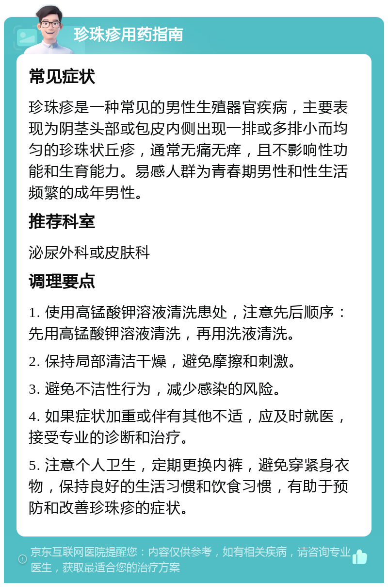 珍珠疹用药指南 常见症状 珍珠疹是一种常见的男性生殖器官疾病，主要表现为阴茎头部或包皮内侧出现一排或多排小而均匀的珍珠状丘疹，通常无痛无痒，且不影响性功能和生育能力。易感人群为青春期男性和性生活频繁的成年男性。 推荐科室 泌尿外科或皮肤科 调理要点 1. 使用高锰酸钾溶液清洗患处，注意先后顺序：先用高锰酸钾溶液清洗，再用洗液清洗。 2. 保持局部清洁干燥，避免摩擦和刺激。 3. 避免不洁性行为，减少感染的风险。 4. 如果症状加重或伴有其他不适，应及时就医，接受专业的诊断和治疗。 5. 注意个人卫生，定期更换内裤，避免穿紧身衣物，保持良好的生活习惯和饮食习惯，有助于预防和改善珍珠疹的症状。