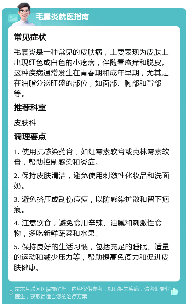 毛囊炎就医指南 常见症状 毛囊炎是一种常见的皮肤病，主要表现为皮肤上出现红色或白色的小疙瘩，伴随着瘙痒和脱皮。这种疾病通常发生在青春期和成年早期，尤其是在油脂分泌旺盛的部位，如面部、胸部和背部等。 推荐科室 皮肤科 调理要点 1. 使用抗感染药膏，如红霉素软膏或克林霉素软膏，帮助控制感染和炎症。 2. 保持皮肤清洁，避免使用刺激性化妆品和洗面奶。 3. 避免挤压或刮伤痘痘，以防感染扩散和留下疤痕。 4. 注意饮食，避免食用辛辣、油腻和刺激性食物，多吃新鲜蔬菜和水果。 5. 保持良好的生活习惯，包括充足的睡眠、适量的运动和减少压力等，帮助提高免疫力和促进皮肤健康。