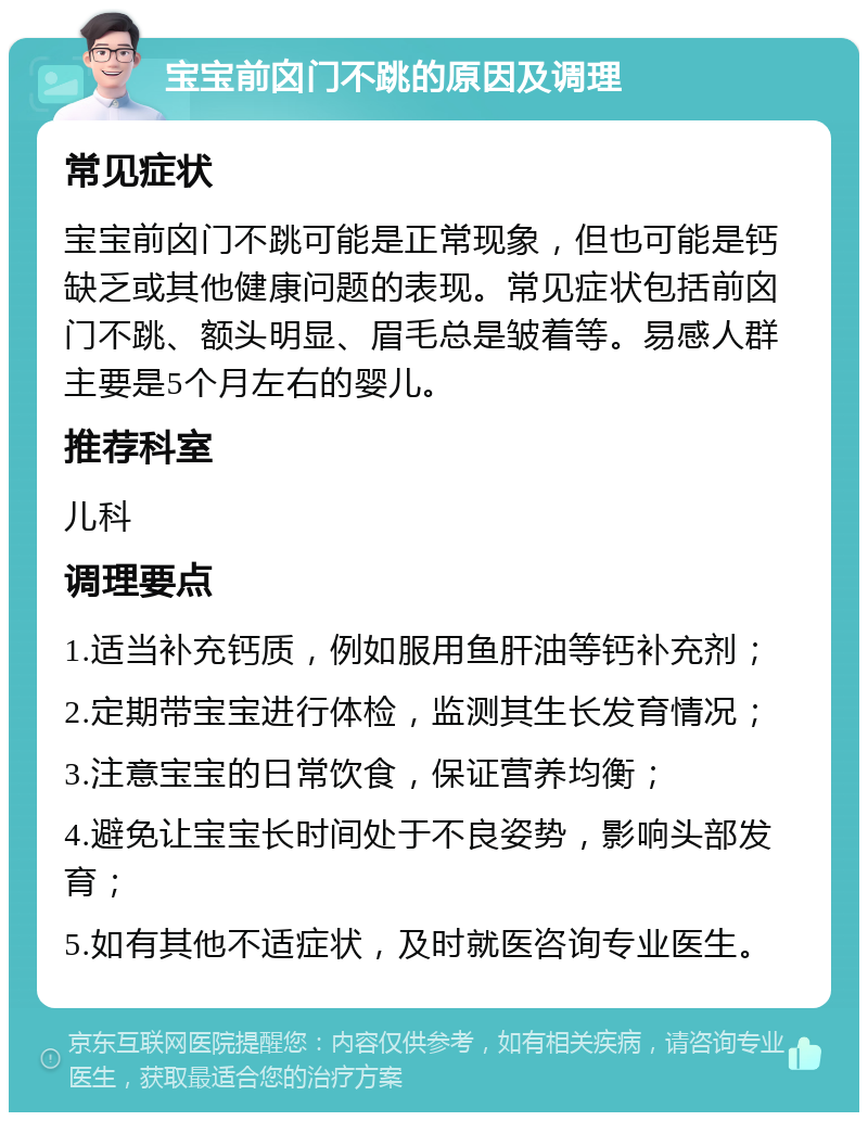 宝宝前囟门不跳的原因及调理 常见症状 宝宝前囟门不跳可能是正常现象，但也可能是钙缺乏或其他健康问题的表现。常见症状包括前囟门不跳、额头明显、眉毛总是皱着等。易感人群主要是5个月左右的婴儿。 推荐科室 儿科 调理要点 1.适当补充钙质，例如服用鱼肝油等钙补充剂； 2.定期带宝宝进行体检，监测其生长发育情况； 3.注意宝宝的日常饮食，保证营养均衡； 4.避免让宝宝长时间处于不良姿势，影响头部发育； 5.如有其他不适症状，及时就医咨询专业医生。