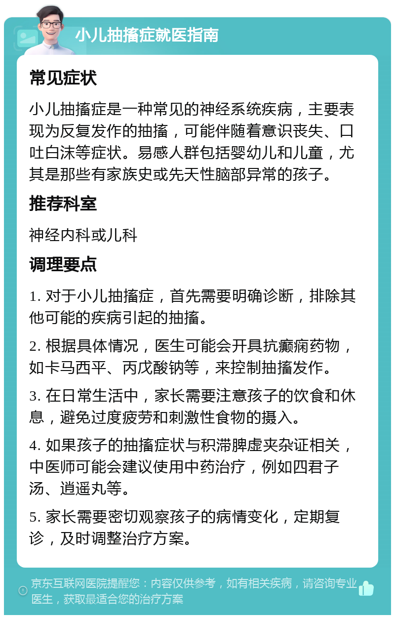 小儿抽搐症就医指南 常见症状 小儿抽搐症是一种常见的神经系统疾病，主要表现为反复发作的抽搐，可能伴随着意识丧失、口吐白沫等症状。易感人群包括婴幼儿和儿童，尤其是那些有家族史或先天性脑部异常的孩子。 推荐科室 神经内科或儿科 调理要点 1. 对于小儿抽搐症，首先需要明确诊断，排除其他可能的疾病引起的抽搐。 2. 根据具体情况，医生可能会开具抗癫痫药物，如卡马西平、丙戊酸钠等，来控制抽搐发作。 3. 在日常生活中，家长需要注意孩子的饮食和休息，避免过度疲劳和刺激性食物的摄入。 4. 如果孩子的抽搐症状与积滞脾虚夹杂证相关，中医师可能会建议使用中药治疗，例如四君子汤、逍遥丸等。 5. 家长需要密切观察孩子的病情变化，定期复诊，及时调整治疗方案。