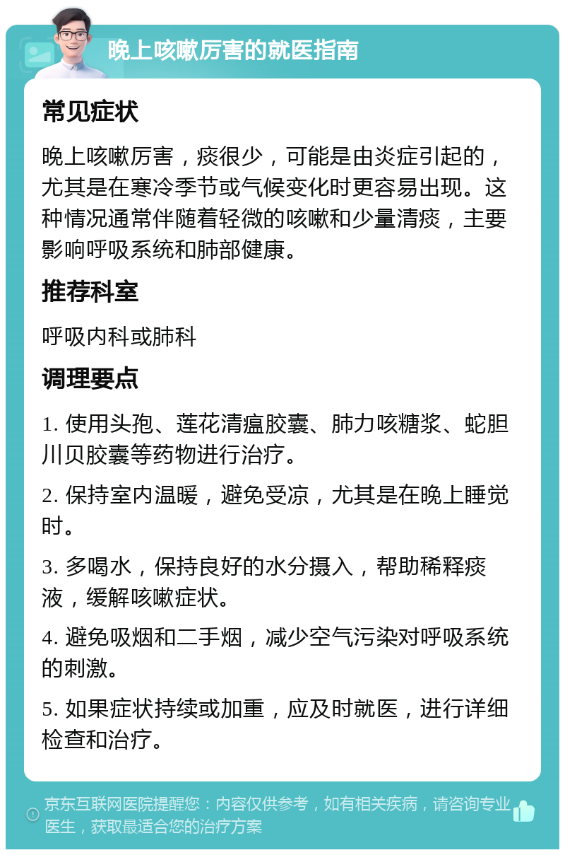 晚上咳嗽厉害的就医指南 常见症状 晚上咳嗽厉害，痰很少，可能是由炎症引起的，尤其是在寒冷季节或气候变化时更容易出现。这种情况通常伴随着轻微的咳嗽和少量清痰，主要影响呼吸系统和肺部健康。 推荐科室 呼吸内科或肺科 调理要点 1. 使用头孢、莲花清瘟胶囊、肺力咳糖浆、蛇胆川贝胶囊等药物进行治疗。 2. 保持室内温暖，避免受凉，尤其是在晚上睡觉时。 3. 多喝水，保持良好的水分摄入，帮助稀释痰液，缓解咳嗽症状。 4. 避免吸烟和二手烟，减少空气污染对呼吸系统的刺激。 5. 如果症状持续或加重，应及时就医，进行详细检查和治疗。