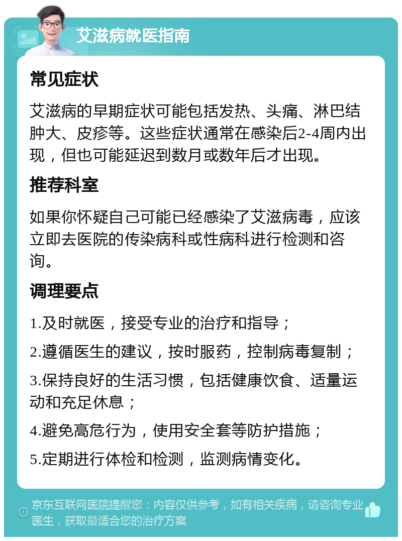 艾滋病就医指南 常见症状 艾滋病的早期症状可能包括发热、头痛、淋巴结肿大、皮疹等。这些症状通常在感染后2-4周内出现，但也可能延迟到数月或数年后才出现。 推荐科室 如果你怀疑自己可能已经感染了艾滋病毒，应该立即去医院的传染病科或性病科进行检测和咨询。 调理要点 1.及时就医，接受专业的治疗和指导； 2.遵循医生的建议，按时服药，控制病毒复制； 3.保持良好的生活习惯，包括健康饮食、适量运动和充足休息； 4.避免高危行为，使用安全套等防护措施； 5.定期进行体检和检测，监测病情变化。