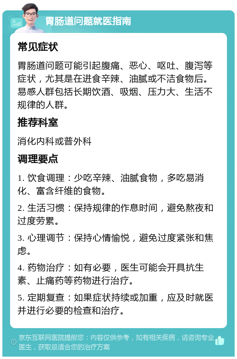 胃肠道问题就医指南 常见症状 胃肠道问题可能引起腹痛、恶心、呕吐、腹泻等症状，尤其是在进食辛辣、油腻或不洁食物后。易感人群包括长期饮酒、吸烟、压力大、生活不规律的人群。 推荐科室 消化内科或普外科 调理要点 1. 饮食调理：少吃辛辣、油腻食物，多吃易消化、富含纤维的食物。 2. 生活习惯：保持规律的作息时间，避免熬夜和过度劳累。 3. 心理调节：保持心情愉悦，避免过度紧张和焦虑。 4. 药物治疗：如有必要，医生可能会开具抗生素、止痛药等药物进行治疗。 5. 定期复查：如果症状持续或加重，应及时就医并进行必要的检查和治疗。