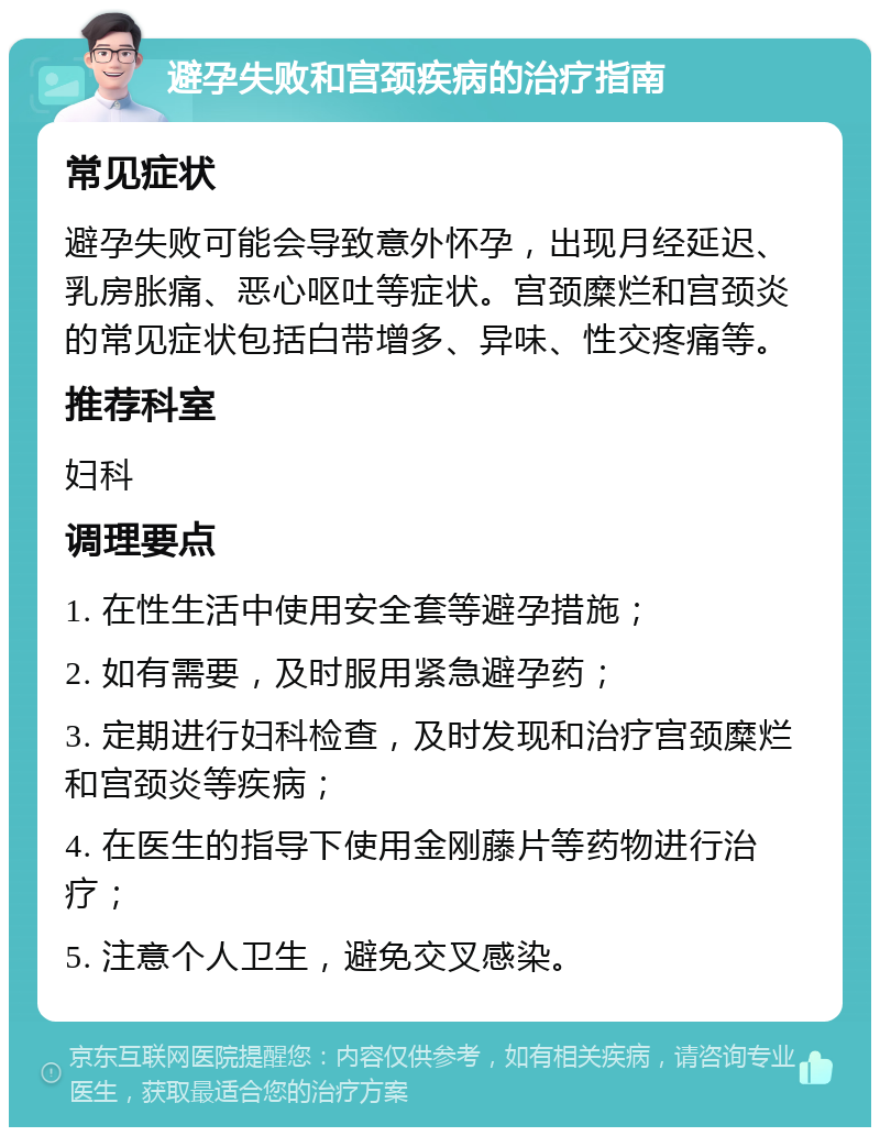 避孕失败和宫颈疾病的治疗指南 常见症状 避孕失败可能会导致意外怀孕，出现月经延迟、乳房胀痛、恶心呕吐等症状。宫颈糜烂和宫颈炎的常见症状包括白带增多、异味、性交疼痛等。 推荐科室 妇科 调理要点 1. 在性生活中使用安全套等避孕措施； 2. 如有需要，及时服用紧急避孕药； 3. 定期进行妇科检查，及时发现和治疗宫颈糜烂和宫颈炎等疾病； 4. 在医生的指导下使用金刚藤片等药物进行治疗； 5. 注意个人卫生，避免交叉感染。