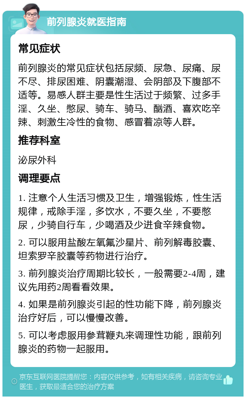 前列腺炎就医指南 常见症状 前列腺炎的常见症状包括尿频、尿急、尿痛、尿不尽、排尿困难、阴囊潮湿、会阴部及下腹部不适等。易感人群主要是性生活过于频繁、过多手淫、久坐、憋尿、骑车、骑马、酗酒、喜欢吃辛辣、刺激生冷性的食物、感冒着凉等人群。 推荐科室 泌尿外科 调理要点 1. 注意个人生活习惯及卫生，增强锻炼，性生活规律，戒除手淫，多饮水，不要久坐，不要憋尿，少骑自行车，少喝酒及少进食辛辣食物。 2. 可以服用盐酸左氧氟沙星片、前列解毒胶囊、坦索罗辛胶囊等药物进行治疗。 3. 前列腺炎治疗周期比较长，一般需要2-4周，建议先用药2周看看效果。 4. 如果是前列腺炎引起的性功能下降，前列腺炎治疗好后，可以慢慢改善。 5. 可以考虑服用参茸鞭丸来调理性功能，跟前列腺炎的药物一起服用。