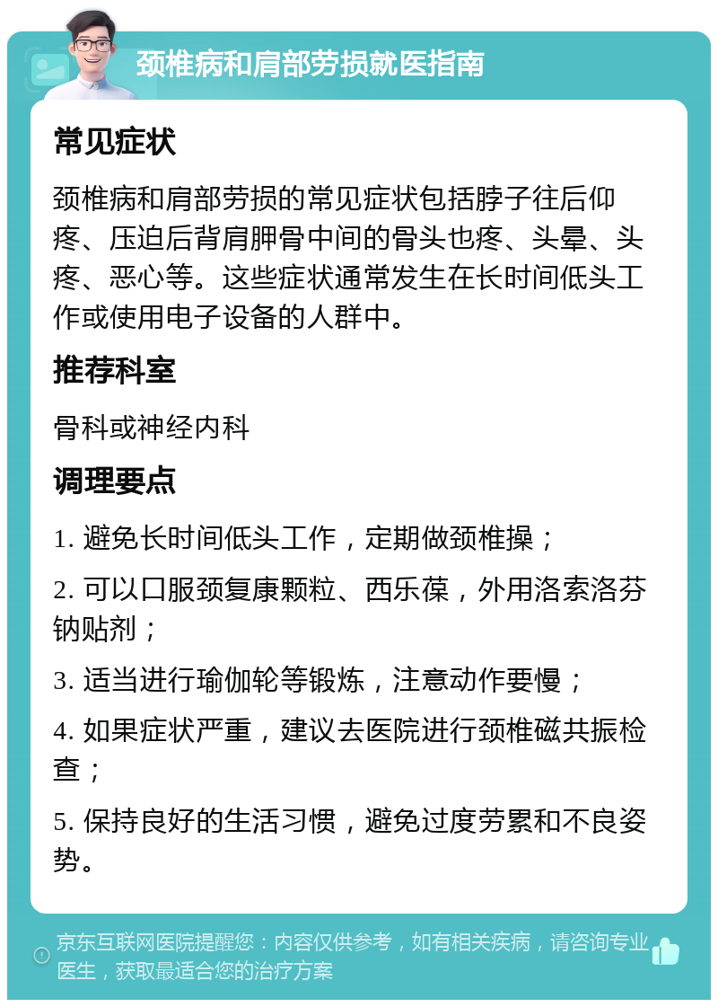 颈椎病和肩部劳损就医指南 常见症状 颈椎病和肩部劳损的常见症状包括脖子往后仰疼、压迫后背肩胛骨中间的骨头也疼、头晕、头疼、恶心等。这些症状通常发生在长时间低头工作或使用电子设备的人群中。 推荐科室 骨科或神经内科 调理要点 1. 避免长时间低头工作，定期做颈椎操； 2. 可以口服颈复康颗粒、西乐葆，外用洛索洛芬钠贴剂； 3. 适当进行瑜伽轮等锻炼，注意动作要慢； 4. 如果症状严重，建议去医院进行颈椎磁共振检查； 5. 保持良好的生活习惯，避免过度劳累和不良姿势。