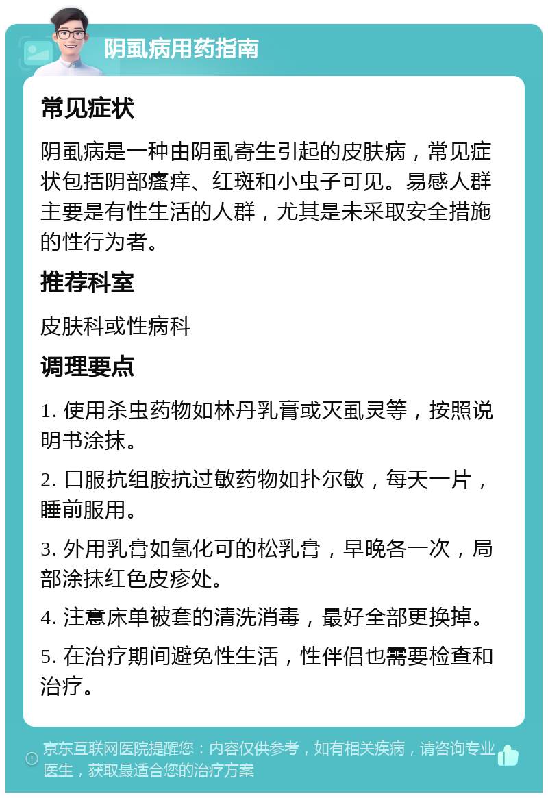 阴虱病用药指南 常见症状 阴虱病是一种由阴虱寄生引起的皮肤病，常见症状包括阴部瘙痒、红斑和小虫子可见。易感人群主要是有性生活的人群，尤其是未采取安全措施的性行为者。 推荐科室 皮肤科或性病科 调理要点 1. 使用杀虫药物如林丹乳膏或灭虱灵等，按照说明书涂抹。 2. 口服抗组胺抗过敏药物如扑尔敏，每天一片，睡前服用。 3. 外用乳膏如氢化可的松乳膏，早晚各一次，局部涂抹红色皮疹处。 4. 注意床单被套的清洗消毒，最好全部更换掉。 5. 在治疗期间避免性生活，性伴侣也需要检查和治疗。