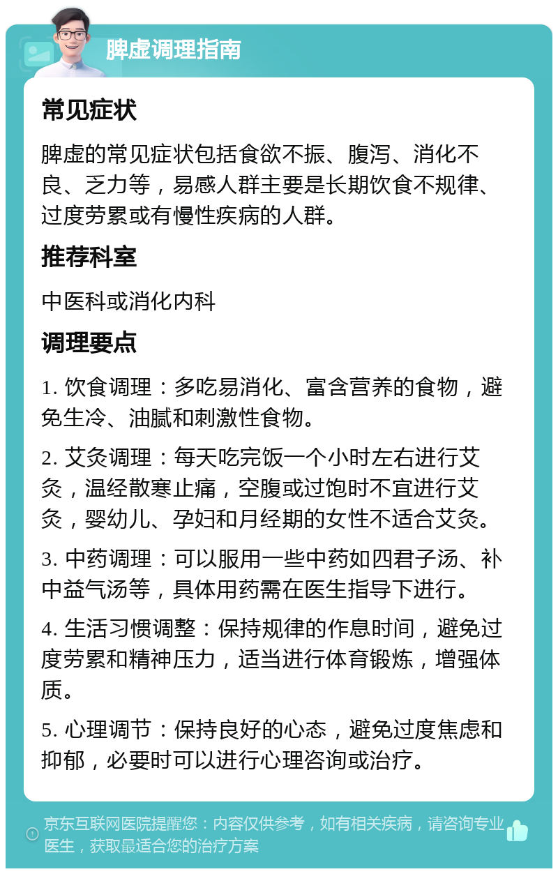 脾虚调理指南 常见症状 脾虚的常见症状包括食欲不振、腹泻、消化不良、乏力等，易感人群主要是长期饮食不规律、过度劳累或有慢性疾病的人群。 推荐科室 中医科或消化内科 调理要点 1. 饮食调理：多吃易消化、富含营养的食物，避免生冷、油腻和刺激性食物。 2. 艾灸调理：每天吃完饭一个小时左右进行艾灸，温经散寒止痛，空腹或过饱时不宜进行艾灸，婴幼儿、孕妇和月经期的女性不适合艾灸。 3. 中药调理：可以服用一些中药如四君子汤、补中益气汤等，具体用药需在医生指导下进行。 4. 生活习惯调整：保持规律的作息时间，避免过度劳累和精神压力，适当进行体育锻炼，增强体质。 5. 心理调节：保持良好的心态，避免过度焦虑和抑郁，必要时可以进行心理咨询或治疗。