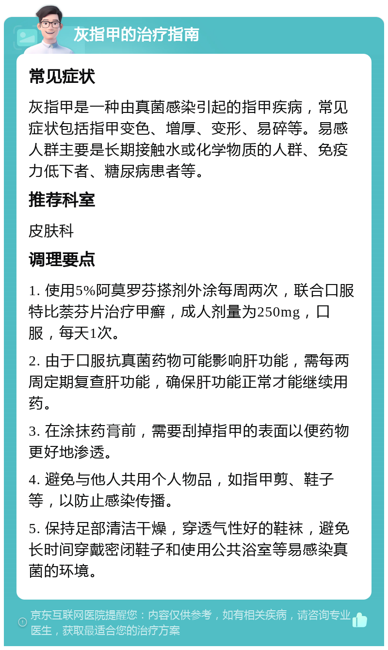 灰指甲的治疗指南 常见症状 灰指甲是一种由真菌感染引起的指甲疾病，常见症状包括指甲变色、增厚、变形、易碎等。易感人群主要是长期接触水或化学物质的人群、免疫力低下者、糖尿病患者等。 推荐科室 皮肤科 调理要点 1. 使用5%阿莫罗芬搽剂外涂每周两次，联合口服特比萘芬片治疗甲癣，成人剂量为250mg，口服，每天1次。 2. 由于口服抗真菌药物可能影响肝功能，需每两周定期复查肝功能，确保肝功能正常才能继续用药。 3. 在涂抹药膏前，需要刮掉指甲的表面以便药物更好地渗透。 4. 避免与他人共用个人物品，如指甲剪、鞋子等，以防止感染传播。 5. 保持足部清洁干燥，穿透气性好的鞋袜，避免长时间穿戴密闭鞋子和使用公共浴室等易感染真菌的环境。