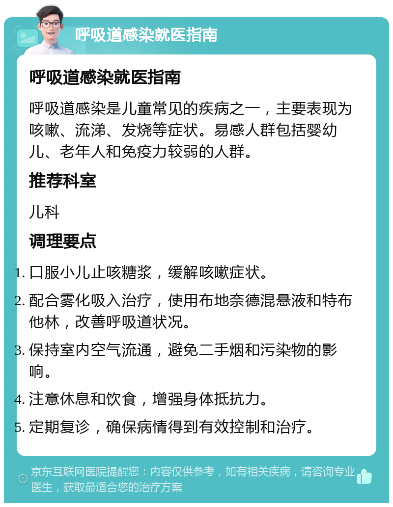 呼吸道感染就医指南 呼吸道感染就医指南 呼吸道感染是儿童常见的疾病之一，主要表现为咳嗽、流涕、发烧等症状。易感人群包括婴幼儿、老年人和免疫力较弱的人群。 推荐科室 儿科 调理要点 口服小儿止咳糖浆，缓解咳嗽症状。 配合雾化吸入治疗，使用布地奈德混悬液和特布他林，改善呼吸道状况。 保持室内空气流通，避免二手烟和污染物的影响。 注意休息和饮食，增强身体抵抗力。 定期复诊，确保病情得到有效控制和治疗。