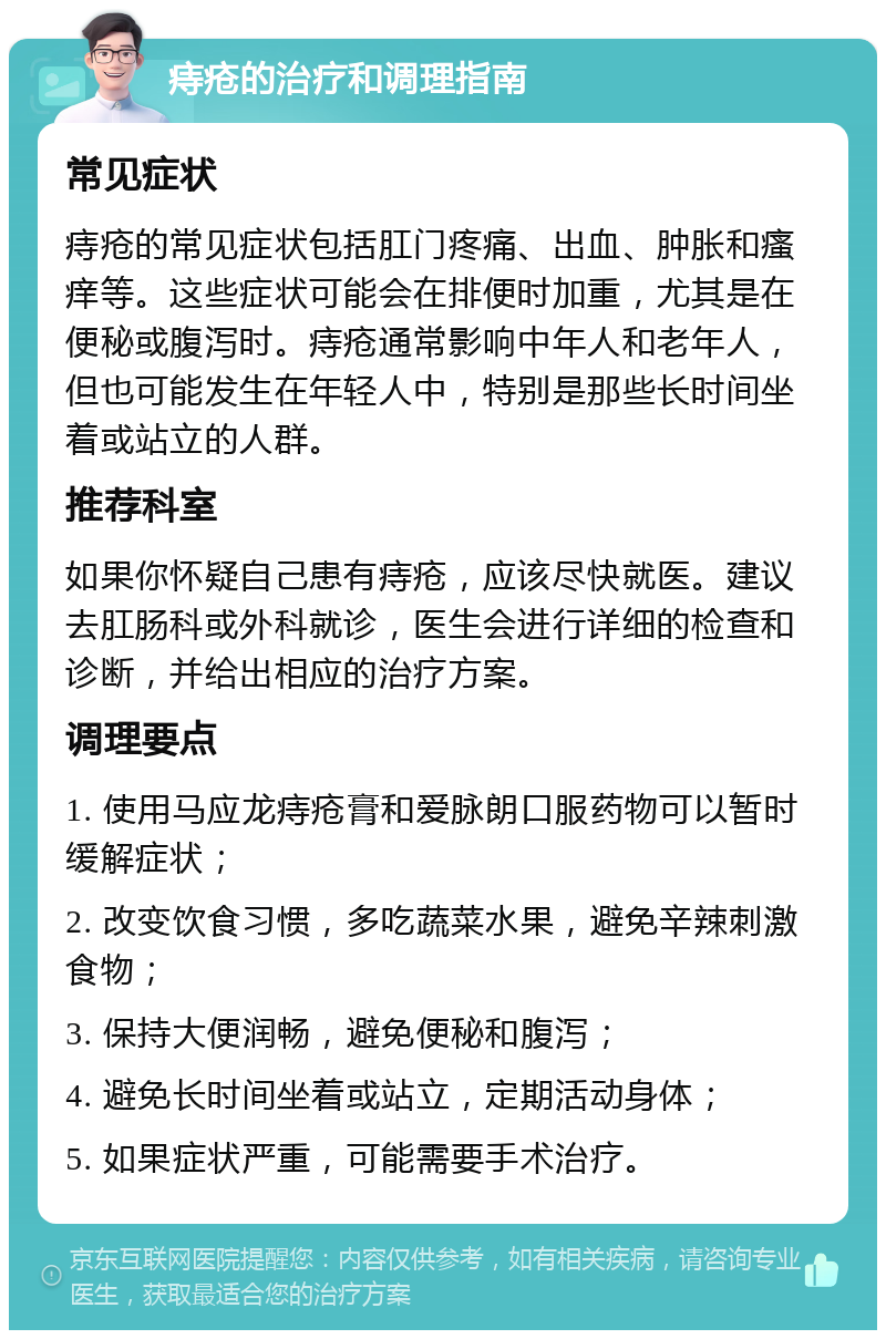 痔疮的治疗和调理指南 常见症状 痔疮的常见症状包括肛门疼痛、出血、肿胀和瘙痒等。这些症状可能会在排便时加重，尤其是在便秘或腹泻时。痔疮通常影响中年人和老年人，但也可能发生在年轻人中，特别是那些长时间坐着或站立的人群。 推荐科室 如果你怀疑自己患有痔疮，应该尽快就医。建议去肛肠科或外科就诊，医生会进行详细的检查和诊断，并给出相应的治疗方案。 调理要点 1. 使用马应龙痔疮膏和爱脉朗口服药物可以暂时缓解症状； 2. 改变饮食习惯，多吃蔬菜水果，避免辛辣刺激食物； 3. 保持大便润畅，避免便秘和腹泻； 4. 避免长时间坐着或站立，定期活动身体； 5. 如果症状严重，可能需要手术治疗。