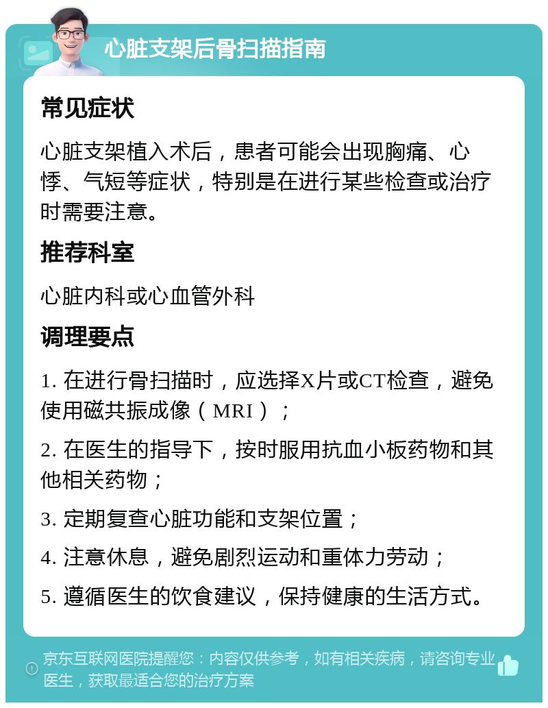 心脏支架后骨扫描指南 常见症状 心脏支架植入术后，患者可能会出现胸痛、心悸、气短等症状，特别是在进行某些检查或治疗时需要注意。 推荐科室 心脏内科或心血管外科 调理要点 1. 在进行骨扫描时，应选择X片或CT检查，避免使用磁共振成像（MRI）； 2. 在医生的指导下，按时服用抗血小板药物和其他相关药物； 3. 定期复查心脏功能和支架位置； 4. 注意休息，避免剧烈运动和重体力劳动； 5. 遵循医生的饮食建议，保持健康的生活方式。