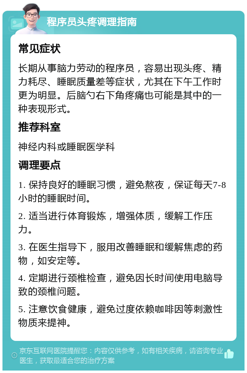 程序员头疼调理指南 常见症状 长期从事脑力劳动的程序员，容易出现头疼、精力耗尽、睡眠质量差等症状，尤其在下午工作时更为明显。后脑勺右下角疼痛也可能是其中的一种表现形式。 推荐科室 神经内科或睡眠医学科 调理要点 1. 保持良好的睡眠习惯，避免熬夜，保证每天7-8小时的睡眠时间。 2. 适当进行体育锻炼，增强体质，缓解工作压力。 3. 在医生指导下，服用改善睡眠和缓解焦虑的药物，如安定等。 4. 定期进行颈椎检查，避免因长时间使用电脑导致的颈椎问题。 5. 注意饮食健康，避免过度依赖咖啡因等刺激性物质来提神。