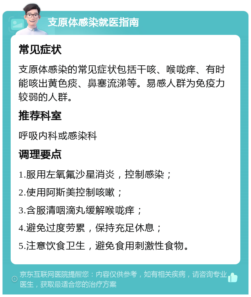 支原体感染就医指南 常见症状 支原体感染的常见症状包括干咳、喉咙痒、有时能咳出黄色痰、鼻塞流涕等。易感人群为免疫力较弱的人群。 推荐科室 呼吸内科或感染科 调理要点 1.服用左氧氟沙星消炎，控制感染； 2.使用阿斯美控制咳嗽； 3.含服清咽滴丸缓解喉咙痒； 4.避免过度劳累，保持充足休息； 5.注意饮食卫生，避免食用刺激性食物。