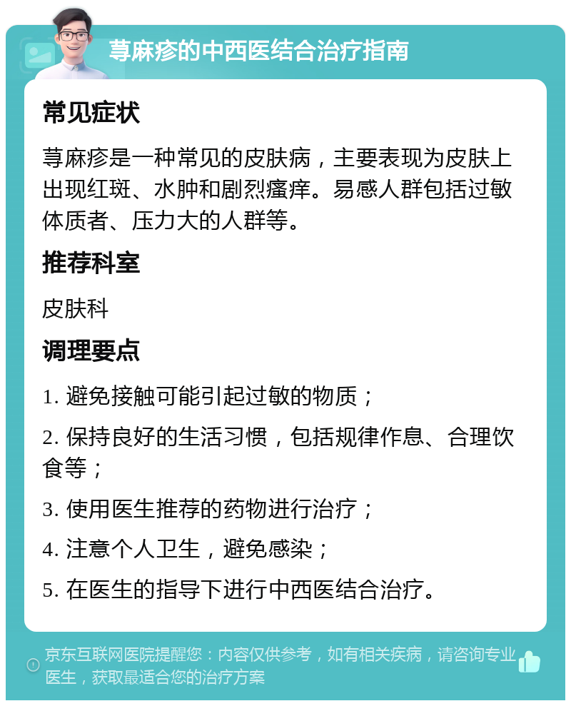 荨麻疹的中西医结合治疗指南 常见症状 荨麻疹是一种常见的皮肤病，主要表现为皮肤上出现红斑、水肿和剧烈瘙痒。易感人群包括过敏体质者、压力大的人群等。 推荐科室 皮肤科 调理要点 1. 避免接触可能引起过敏的物质； 2. 保持良好的生活习惯，包括规律作息、合理饮食等； 3. 使用医生推荐的药物进行治疗； 4. 注意个人卫生，避免感染； 5. 在医生的指导下进行中西医结合治疗。