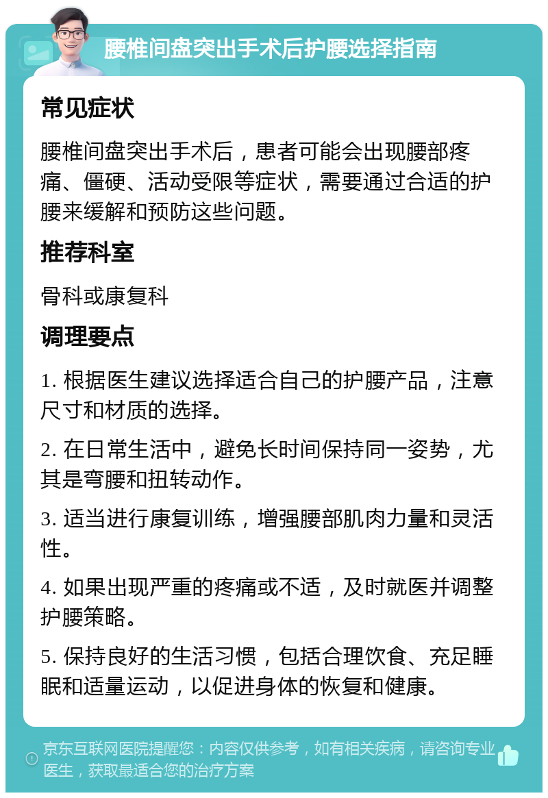 腰椎间盘突出手术后护腰选择指南 常见症状 腰椎间盘突出手术后，患者可能会出现腰部疼痛、僵硬、活动受限等症状，需要通过合适的护腰来缓解和预防这些问题。 推荐科室 骨科或康复科 调理要点 1. 根据医生建议选择适合自己的护腰产品，注意尺寸和材质的选择。 2. 在日常生活中，避免长时间保持同一姿势，尤其是弯腰和扭转动作。 3. 适当进行康复训练，增强腰部肌肉力量和灵活性。 4. 如果出现严重的疼痛或不适，及时就医并调整护腰策略。 5. 保持良好的生活习惯，包括合理饮食、充足睡眠和适量运动，以促进身体的恢复和健康。