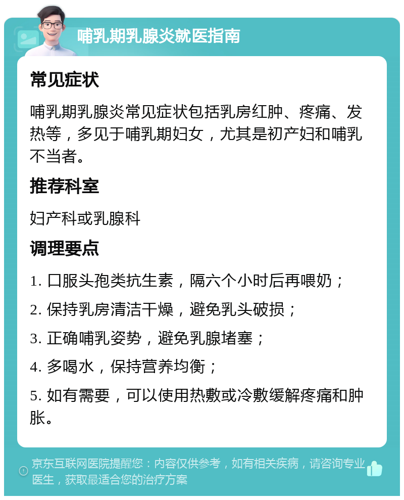 哺乳期乳腺炎就医指南 常见症状 哺乳期乳腺炎常见症状包括乳房红肿、疼痛、发热等，多见于哺乳期妇女，尤其是初产妇和哺乳不当者。 推荐科室 妇产科或乳腺科 调理要点 1. 口服头孢类抗生素，隔六个小时后再喂奶； 2. 保持乳房清洁干燥，避免乳头破损； 3. 正确哺乳姿势，避免乳腺堵塞； 4. 多喝水，保持营养均衡； 5. 如有需要，可以使用热敷或冷敷缓解疼痛和肿胀。