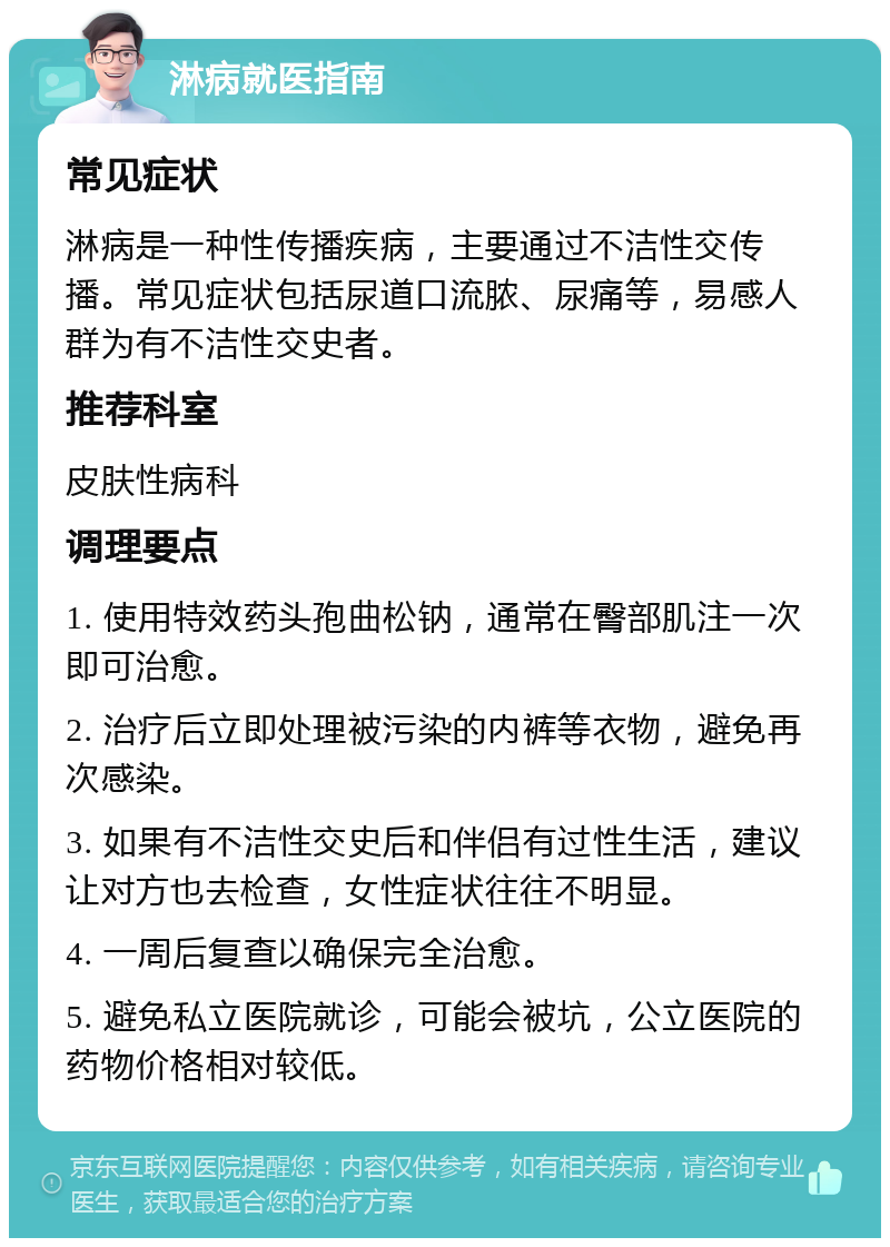 淋病就医指南 常见症状 淋病是一种性传播疾病，主要通过不洁性交传播。常见症状包括尿道口流脓、尿痛等，易感人群为有不洁性交史者。 推荐科室 皮肤性病科 调理要点 1. 使用特效药头孢曲松钠，通常在臀部肌注一次即可治愈。 2. 治疗后立即处理被污染的内裤等衣物，避免再次感染。 3. 如果有不洁性交史后和伴侣有过性生活，建议让对方也去检查，女性症状往往不明显。 4. 一周后复查以确保完全治愈。 5. 避免私立医院就诊，可能会被坑，公立医院的药物价格相对较低。