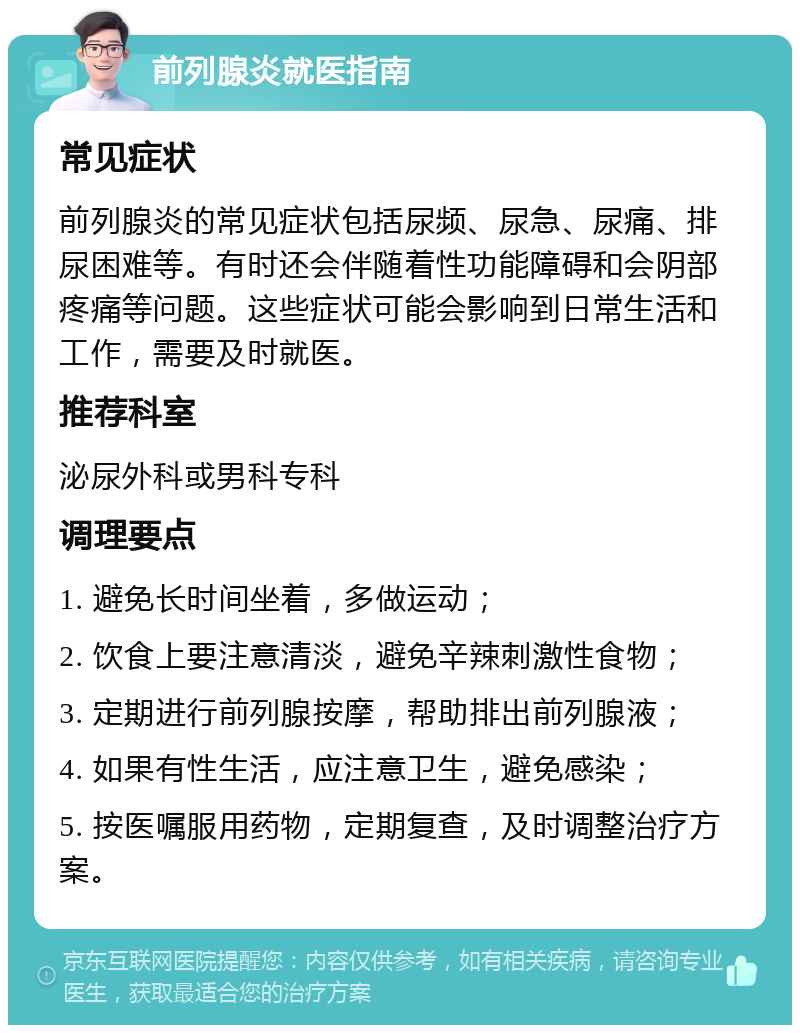 前列腺炎就医指南 常见症状 前列腺炎的常见症状包括尿频、尿急、尿痛、排尿困难等。有时还会伴随着性功能障碍和会阴部疼痛等问题。这些症状可能会影响到日常生活和工作，需要及时就医。 推荐科室 泌尿外科或男科专科 调理要点 1. 避免长时间坐着，多做运动； 2. 饮食上要注意清淡，避免辛辣刺激性食物； 3. 定期进行前列腺按摩，帮助排出前列腺液； 4. 如果有性生活，应注意卫生，避免感染； 5. 按医嘱服用药物，定期复查，及时调整治疗方案。