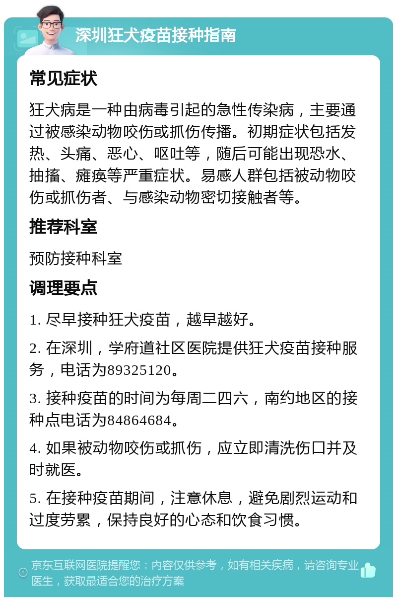 深圳狂犬疫苗接种指南 常见症状 狂犬病是一种由病毒引起的急性传染病，主要通过被感染动物咬伤或抓伤传播。初期症状包括发热、头痛、恶心、呕吐等，随后可能出现恐水、抽搐、瘫痪等严重症状。易感人群包括被动物咬伤或抓伤者、与感染动物密切接触者等。 推荐科室 预防接种科室 调理要点 1. 尽早接种狂犬疫苗，越早越好。 2. 在深圳，学府道社区医院提供狂犬疫苗接种服务，电话为89325120。 3. 接种疫苗的时间为每周二四六，南约地区的接种点电话为84864684。 4. 如果被动物咬伤或抓伤，应立即清洗伤口并及时就医。 5. 在接种疫苗期间，注意休息，避免剧烈运动和过度劳累，保持良好的心态和饮食习惯。