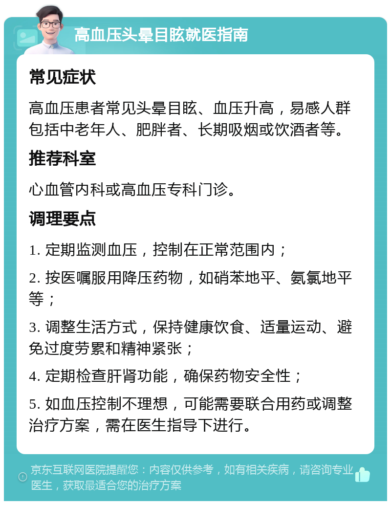 高血压头晕目眩就医指南 常见症状 高血压患者常见头晕目眩、血压升高，易感人群包括中老年人、肥胖者、长期吸烟或饮酒者等。 推荐科室 心血管内科或高血压专科门诊。 调理要点 1. 定期监测血压，控制在正常范围内； 2. 按医嘱服用降压药物，如硝苯地平、氨氯地平等； 3. 调整生活方式，保持健康饮食、适量运动、避免过度劳累和精神紧张； 4. 定期检查肝肾功能，确保药物安全性； 5. 如血压控制不理想，可能需要联合用药或调整治疗方案，需在医生指导下进行。