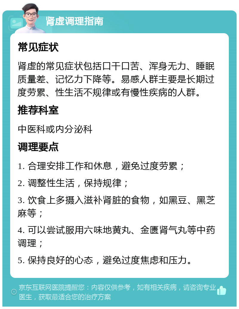 肾虚调理指南 常见症状 肾虚的常见症状包括口干口苦、浑身无力、睡眠质量差、记忆力下降等。易感人群主要是长期过度劳累、性生活不规律或有慢性疾病的人群。 推荐科室 中医科或内分泌科 调理要点 1. 合理安排工作和休息，避免过度劳累； 2. 调整性生活，保持规律； 3. 饮食上多摄入滋补肾脏的食物，如黑豆、黑芝麻等； 4. 可以尝试服用六味地黄丸、金匮肾气丸等中药调理； 5. 保持良好的心态，避免过度焦虑和压力。