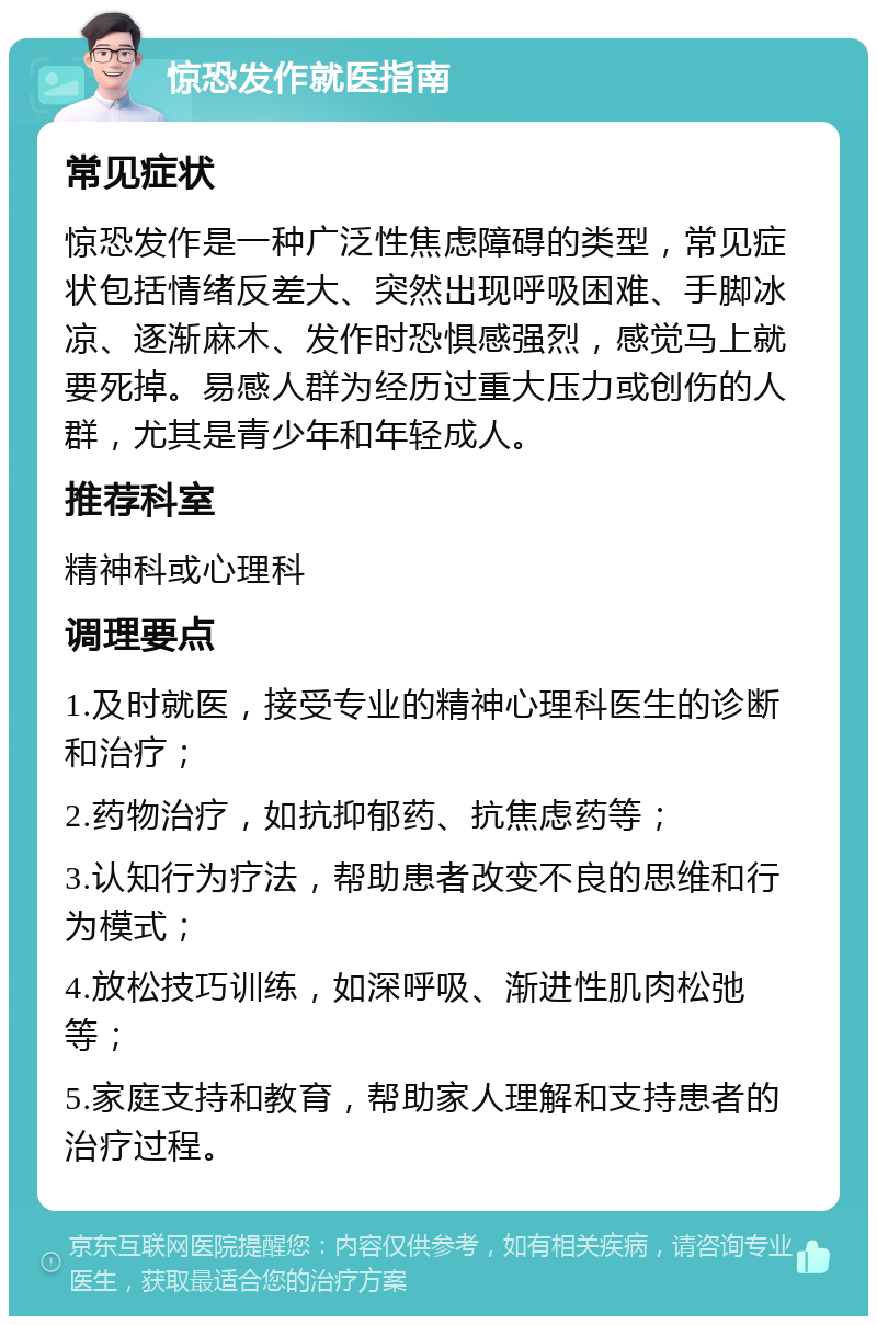 惊恐发作就医指南 常见症状 惊恐发作是一种广泛性焦虑障碍的类型，常见症状包括情绪反差大、突然出现呼吸困难、手脚冰凉、逐渐麻木、发作时恐惧感强烈，感觉马上就要死掉。易感人群为经历过重大压力或创伤的人群，尤其是青少年和年轻成人。 推荐科室 精神科或心理科 调理要点 1.及时就医，接受专业的精神心理科医生的诊断和治疗； 2.药物治疗，如抗抑郁药、抗焦虑药等； 3.认知行为疗法，帮助患者改变不良的思维和行为模式； 4.放松技巧训练，如深呼吸、渐进性肌肉松弛等； 5.家庭支持和教育，帮助家人理解和支持患者的治疗过程。