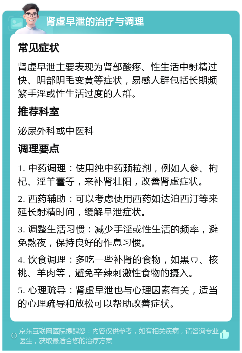 肾虚早泄的治疗与调理 常见症状 肾虚早泄主要表现为肾部酸疼、性生活中射精过快、阴部阴毛变黄等症状，易感人群包括长期频繁手淫或性生活过度的人群。 推荐科室 泌尿外科或中医科 调理要点 1. 中药调理：使用纯中药颗粒剂，例如人参、枸杞、淫羊藿等，来补肾壮阳，改善肾虚症状。 2. 西药辅助：可以考虑使用西药如达泊西汀等来延长射精时间，缓解早泄症状。 3. 调整生活习惯：减少手淫或性生活的频率，避免熬夜，保持良好的作息习惯。 4. 饮食调理：多吃一些补肾的食物，如黑豆、核桃、羊肉等，避免辛辣刺激性食物的摄入。 5. 心理疏导：肾虚早泄也与心理因素有关，适当的心理疏导和放松可以帮助改善症状。