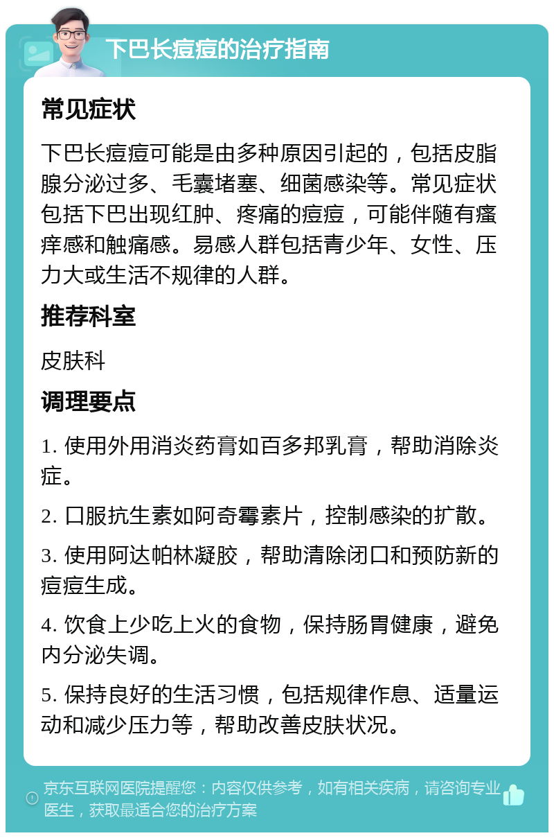 下巴长痘痘的治疗指南 常见症状 下巴长痘痘可能是由多种原因引起的，包括皮脂腺分泌过多、毛囊堵塞、细菌感染等。常见症状包括下巴出现红肿、疼痛的痘痘，可能伴随有瘙痒感和触痛感。易感人群包括青少年、女性、压力大或生活不规律的人群。 推荐科室 皮肤科 调理要点 1. 使用外用消炎药膏如百多邦乳膏，帮助消除炎症。 2. 口服抗生素如阿奇霉素片，控制感染的扩散。 3. 使用阿达帕林凝胶，帮助清除闭口和预防新的痘痘生成。 4. 饮食上少吃上火的食物，保持肠胃健康，避免内分泌失调。 5. 保持良好的生活习惯，包括规律作息、适量运动和减少压力等，帮助改善皮肤状况。