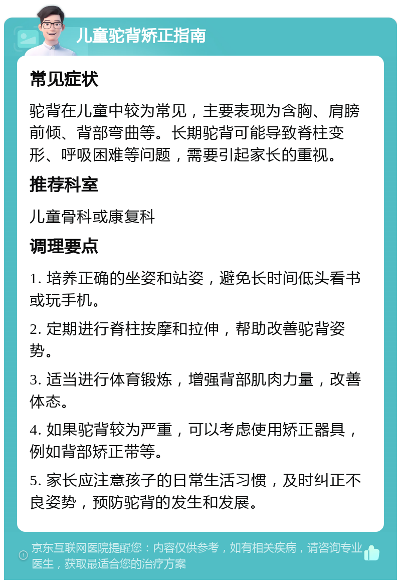 儿童驼背矫正指南 常见症状 驼背在儿童中较为常见，主要表现为含胸、肩膀前倾、背部弯曲等。长期驼背可能导致脊柱变形、呼吸困难等问题，需要引起家长的重视。 推荐科室 儿童骨科或康复科 调理要点 1. 培养正确的坐姿和站姿，避免长时间低头看书或玩手机。 2. 定期进行脊柱按摩和拉伸，帮助改善驼背姿势。 3. 适当进行体育锻炼，增强背部肌肉力量，改善体态。 4. 如果驼背较为严重，可以考虑使用矫正器具，例如背部矫正带等。 5. 家长应注意孩子的日常生活习惯，及时纠正不良姿势，预防驼背的发生和发展。