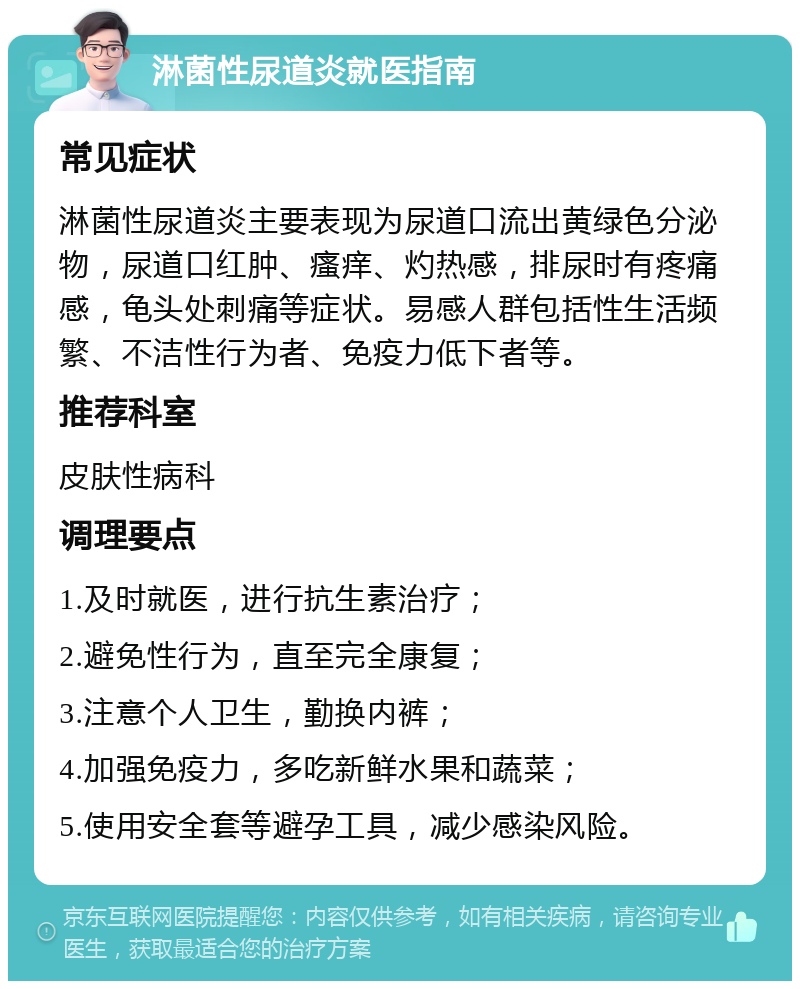 淋菌性尿道炎就医指南 常见症状 淋菌性尿道炎主要表现为尿道口流出黄绿色分泌物，尿道口红肿、瘙痒、灼热感，排尿时有疼痛感，龟头处刺痛等症状。易感人群包括性生活频繁、不洁性行为者、免疫力低下者等。 推荐科室 皮肤性病科 调理要点 1.及时就医，进行抗生素治疗； 2.避免性行为，直至完全康复； 3.注意个人卫生，勤换内裤； 4.加强免疫力，多吃新鲜水果和蔬菜； 5.使用安全套等避孕工具，减少感染风险。