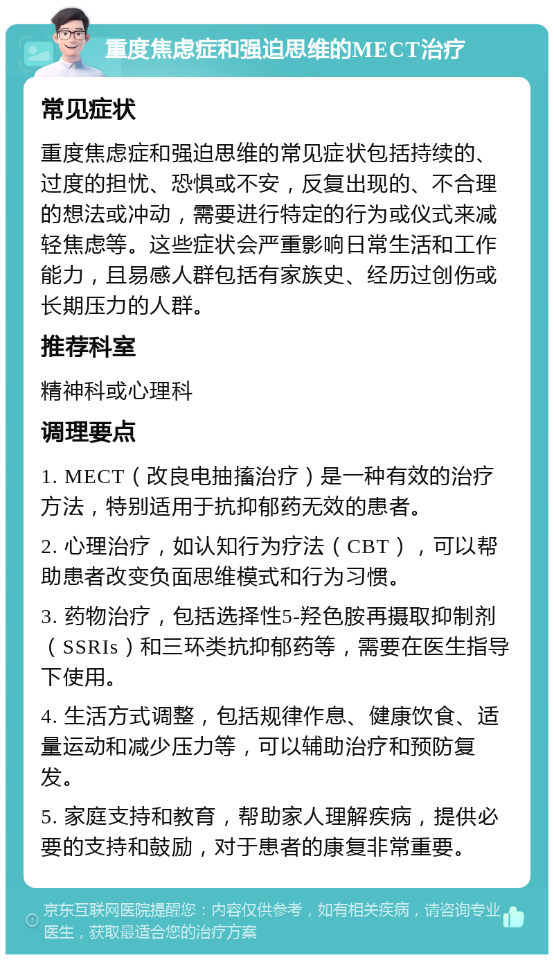 重度焦虑症和强迫思维的MECT治疗 常见症状 重度焦虑症和强迫思维的常见症状包括持续的、过度的担忧、恐惧或不安，反复出现的、不合理的想法或冲动，需要进行特定的行为或仪式来减轻焦虑等。这些症状会严重影响日常生活和工作能力，且易感人群包括有家族史、经历过创伤或长期压力的人群。 推荐科室 精神科或心理科 调理要点 1. MECT（改良电抽搐治疗）是一种有效的治疗方法，特别适用于抗抑郁药无效的患者。 2. 心理治疗，如认知行为疗法（CBT），可以帮助患者改变负面思维模式和行为习惯。 3. 药物治疗，包括选择性5-羟色胺再摄取抑制剂（SSRIs）和三环类抗抑郁药等，需要在医生指导下使用。 4. 生活方式调整，包括规律作息、健康饮食、适量运动和减少压力等，可以辅助治疗和预防复发。 5. 家庭支持和教育，帮助家人理解疾病，提供必要的支持和鼓励，对于患者的康复非常重要。