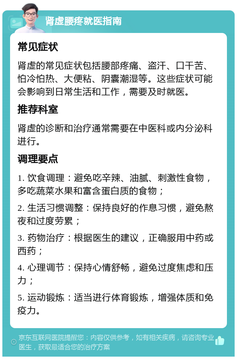 肾虚腰疼就医指南 常见症状 肾虚的常见症状包括腰部疼痛、盗汗、口干苦、怕冷怕热、大便粘、阴囊潮湿等。这些症状可能会影响到日常生活和工作，需要及时就医。 推荐科室 肾虚的诊断和治疗通常需要在中医科或内分泌科进行。 调理要点 1. 饮食调理：避免吃辛辣、油腻、刺激性食物，多吃蔬菜水果和富含蛋白质的食物； 2. 生活习惯调整：保持良好的作息习惯，避免熬夜和过度劳累； 3. 药物治疗：根据医生的建议，正确服用中药或西药； 4. 心理调节：保持心情舒畅，避免过度焦虑和压力； 5. 运动锻炼：适当进行体育锻炼，增强体质和免疫力。