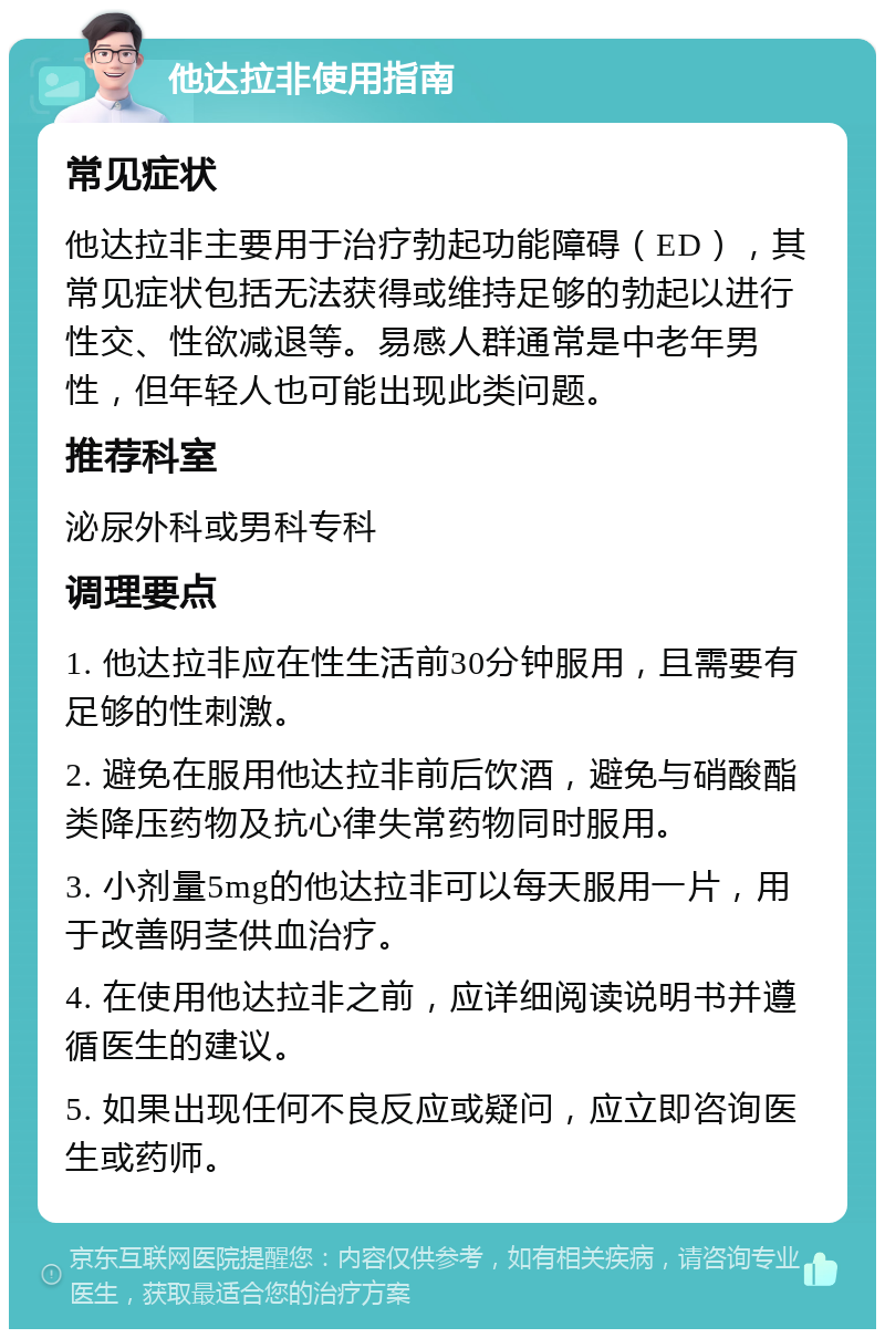 他达拉非使用指南 常见症状 他达拉非主要用于治疗勃起功能障碍（ED），其常见症状包括无法获得或维持足够的勃起以进行性交、性欲减退等。易感人群通常是中老年男性，但年轻人也可能出现此类问题。 推荐科室 泌尿外科或男科专科 调理要点 1. 他达拉非应在性生活前30分钟服用，且需要有足够的性刺激。 2. 避免在服用他达拉非前后饮酒，避免与硝酸酯类降压药物及抗心律失常药物同时服用。 3. 小剂量5mg的他达拉非可以每天服用一片，用于改善阴茎供血治疗。 4. 在使用他达拉非之前，应详细阅读说明书并遵循医生的建议。 5. 如果出现任何不良反应或疑问，应立即咨询医生或药师。