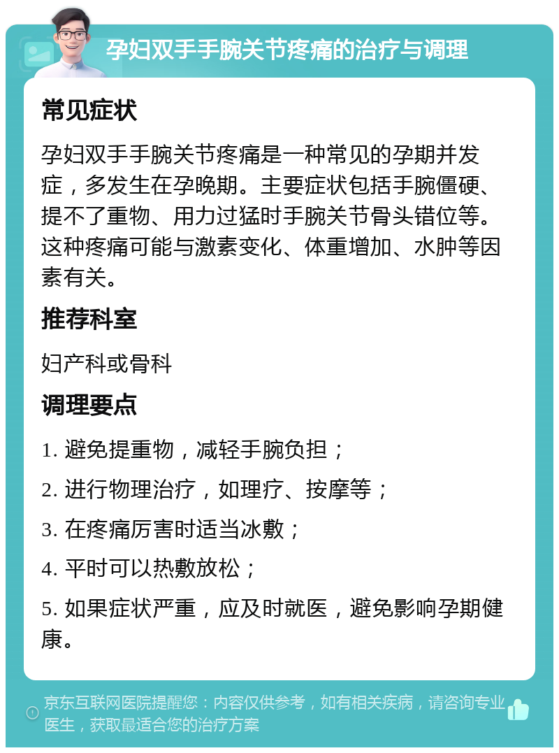 孕妇双手手腕关节疼痛的治疗与调理 常见症状 孕妇双手手腕关节疼痛是一种常见的孕期并发症，多发生在孕晚期。主要症状包括手腕僵硬、提不了重物、用力过猛时手腕关节骨头错位等。这种疼痛可能与激素变化、体重增加、水肿等因素有关。 推荐科室 妇产科或骨科 调理要点 1. 避免提重物，减轻手腕负担； 2. 进行物理治疗，如理疗、按摩等； 3. 在疼痛厉害时适当冰敷； 4. 平时可以热敷放松； 5. 如果症状严重，应及时就医，避免影响孕期健康。