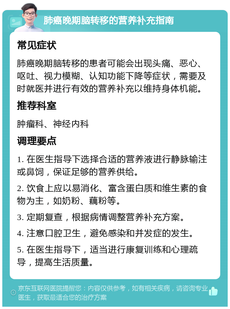 肺癌晚期脑转移的营养补充指南 常见症状 肺癌晚期脑转移的患者可能会出现头痛、恶心、呕吐、视力模糊、认知功能下降等症状，需要及时就医并进行有效的营养补充以维持身体机能。 推荐科室 肿瘤科、神经内科 调理要点 1. 在医生指导下选择合适的营养液进行静脉输注或鼻饲，保证足够的营养供给。 2. 饮食上应以易消化、富含蛋白质和维生素的食物为主，如奶粉、藕粉等。 3. 定期复查，根据病情调整营养补充方案。 4. 注意口腔卫生，避免感染和并发症的发生。 5. 在医生指导下，适当进行康复训练和心理疏导，提高生活质量。