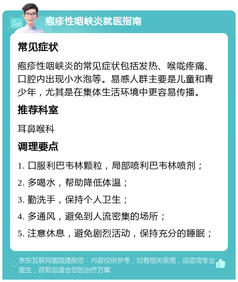 疱疹性咽峡炎就医指南 常见症状 疱疹性咽峡炎的常见症状包括发热、喉咙疼痛、口腔内出现小水泡等。易感人群主要是儿童和青少年，尤其是在集体生活环境中更容易传播。 推荐科室 耳鼻喉科 调理要点 1. 口服利巴韦林颗粒，局部喷利巴韦林喷剂； 2. 多喝水，帮助降低体温； 3. 勤洗手，保持个人卫生； 4. 多通风，避免到人流密集的场所； 5. 注意休息，避免剧烈活动，保持充分的睡眠；