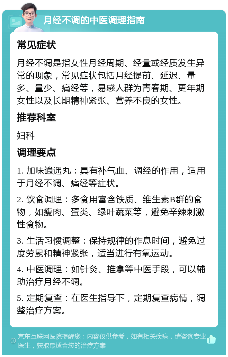 月经不调的中医调理指南 常见症状 月经不调是指女性月经周期、经量或经质发生异常的现象，常见症状包括月经提前、延迟、量多、量少、痛经等，易感人群为青春期、更年期女性以及长期精神紧张、营养不良的女性。 推荐科室 妇科 调理要点 1. 加味逍遥丸：具有补气血、调经的作用，适用于月经不调、痛经等症状。 2. 饮食调理：多食用富含铁质、维生素B群的食物，如瘦肉、蛋类、绿叶蔬菜等，避免辛辣刺激性食物。 3. 生活习惯调整：保持规律的作息时间，避免过度劳累和精神紧张，适当进行有氧运动。 4. 中医调理：如针灸、推拿等中医手段，可以辅助治疗月经不调。 5. 定期复查：在医生指导下，定期复查病情，调整治疗方案。