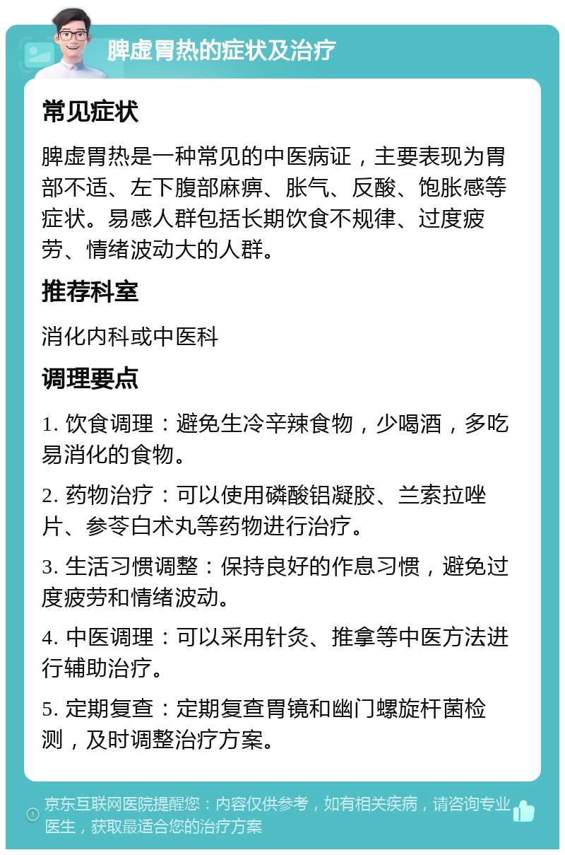 脾虚胃热的症状及治疗 常见症状 脾虚胃热是一种常见的中医病证，主要表现为胃部不适、左下腹部麻痹、胀气、反酸、饱胀感等症状。易感人群包括长期饮食不规律、过度疲劳、情绪波动大的人群。 推荐科室 消化内科或中医科 调理要点 1. 饮食调理：避免生冷辛辣食物，少喝酒，多吃易消化的食物。 2. 药物治疗：可以使用磷酸铝凝胶、兰索拉唑片、参苓白术丸等药物进行治疗。 3. 生活习惯调整：保持良好的作息习惯，避免过度疲劳和情绪波动。 4. 中医调理：可以采用针灸、推拿等中医方法进行辅助治疗。 5. 定期复查：定期复查胃镜和幽门螺旋杆菌检测，及时调整治疗方案。