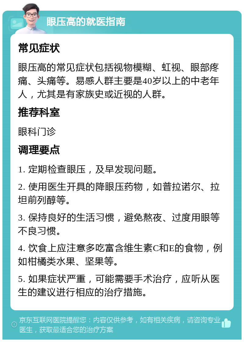 眼压高的就医指南 常见症状 眼压高的常见症状包括视物模糊、虹视、眼部疼痛、头痛等。易感人群主要是40岁以上的中老年人，尤其是有家族史或近视的人群。 推荐科室 眼科门诊 调理要点 1. 定期检查眼压，及早发现问题。 2. 使用医生开具的降眼压药物，如普拉诺尔、拉坦前列醇等。 3. 保持良好的生活习惯，避免熬夜、过度用眼等不良习惯。 4. 饮食上应注意多吃富含维生素C和E的食物，例如柑橘类水果、坚果等。 5. 如果症状严重，可能需要手术治疗，应听从医生的建议进行相应的治疗措施。