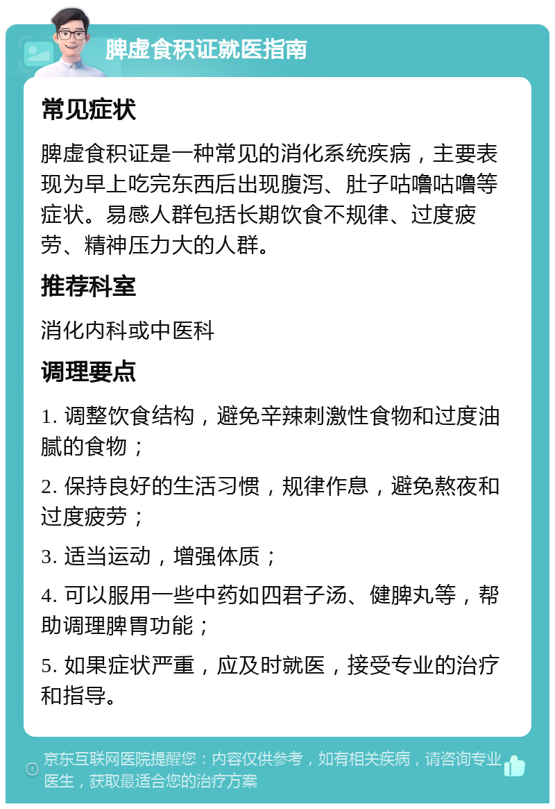 脾虚食积证就医指南 常见症状 脾虚食积证是一种常见的消化系统疾病，主要表现为早上吃完东西后出现腹泻、肚子咕噜咕噜等症状。易感人群包括长期饮食不规律、过度疲劳、精神压力大的人群。 推荐科室 消化内科或中医科 调理要点 1. 调整饮食结构，避免辛辣刺激性食物和过度油腻的食物； 2. 保持良好的生活习惯，规律作息，避免熬夜和过度疲劳； 3. 适当运动，增强体质； 4. 可以服用一些中药如四君子汤、健脾丸等，帮助调理脾胃功能； 5. 如果症状严重，应及时就医，接受专业的治疗和指导。