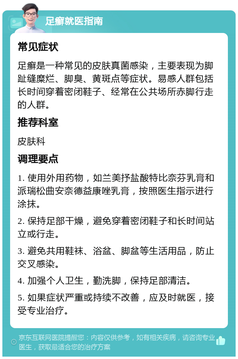 足癣就医指南 常见症状 足癣是一种常见的皮肤真菌感染，主要表现为脚趾缝糜烂、脚臭、黄斑点等症状。易感人群包括长时间穿着密闭鞋子、经常在公共场所赤脚行走的人群。 推荐科室 皮肤科 调理要点 1. 使用外用药物，如兰美抒盐酸特比奈芬乳膏和派瑞松曲安奈德益康唑乳膏，按照医生指示进行涂抹。 2. 保持足部干燥，避免穿着密闭鞋子和长时间站立或行走。 3. 避免共用鞋袜、浴盆、脚盆等生活用品，防止交叉感染。 4. 加强个人卫生，勤洗脚，保持足部清洁。 5. 如果症状严重或持续不改善，应及时就医，接受专业治疗。