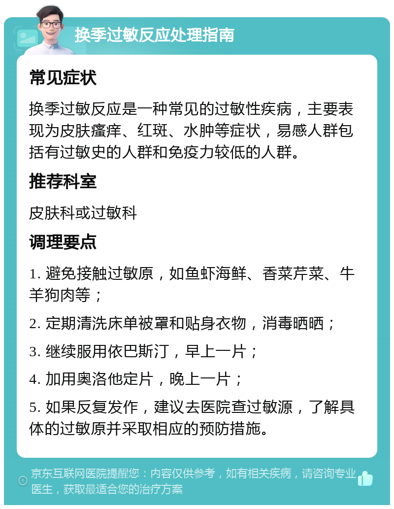 换季过敏反应处理指南 常见症状 换季过敏反应是一种常见的过敏性疾病，主要表现为皮肤瘙痒、红斑、水肿等症状，易感人群包括有过敏史的人群和免疫力较低的人群。 推荐科室 皮肤科或过敏科 调理要点 1. 避免接触过敏原，如鱼虾海鲜、香菜芹菜、牛羊狗肉等； 2. 定期清洗床单被罩和贴身衣物，消毒晒晒； 3. 继续服用依巴斯汀，早上一片； 4. 加用奥洛他定片，晚上一片； 5. 如果反复发作，建议去医院查过敏源，了解具体的过敏原并采取相应的预防措施。