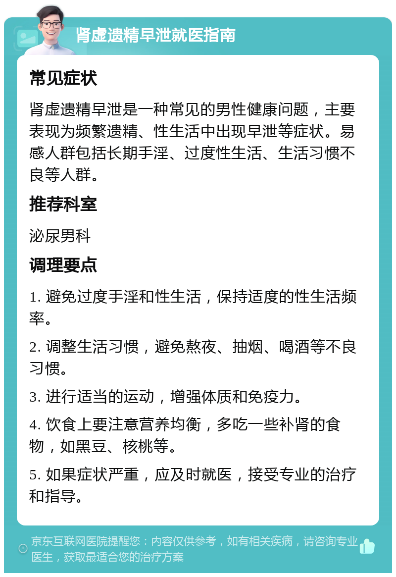 肾虚遗精早泄就医指南 常见症状 肾虚遗精早泄是一种常见的男性健康问题，主要表现为频繁遗精、性生活中出现早泄等症状。易感人群包括长期手淫、过度性生活、生活习惯不良等人群。 推荐科室 泌尿男科 调理要点 1. 避免过度手淫和性生活，保持适度的性生活频率。 2. 调整生活习惯，避免熬夜、抽烟、喝酒等不良习惯。 3. 进行适当的运动，增强体质和免疫力。 4. 饮食上要注意营养均衡，多吃一些补肾的食物，如黑豆、核桃等。 5. 如果症状严重，应及时就医，接受专业的治疗和指导。